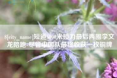 舟山短道5000米接力最后两圈李文龙陪跑-尽管中国队最终收获一枚铜牌