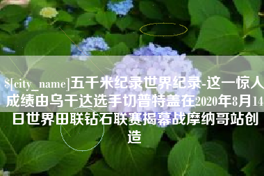 舟山五千米纪录世界纪录-这一惊人成绩由乌干达选手切普特盖在2020年8月14日世界田联钻石联赛揭幕战摩纳哥站创造