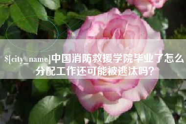 舟山中国消防救援学院毕业了怎么分配工作还可能被逃汰吗？