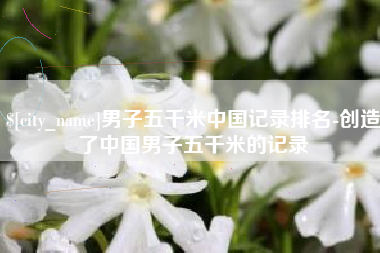 舟山男子五千米中国记录排名-创造了中国男子五千米的记录