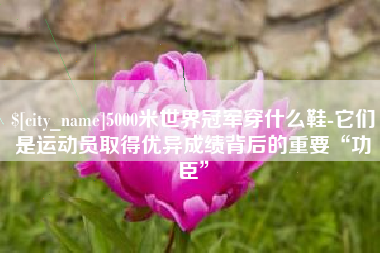 舟山5000米世界冠军穿什么鞋-它们是运动员取得优异成绩背后的重要“功臣”