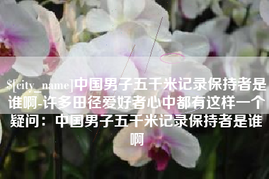 舟山中国男子五千米记录保持者是谁啊-许多田径爱好者心中都有这样一个疑问：中国男子五千米记录保持者是谁啊