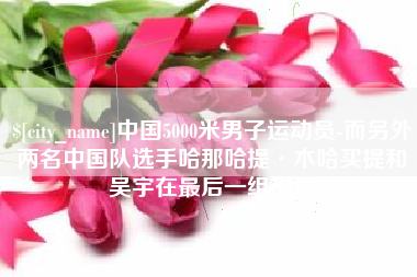 舟山中国5000米男子运动员-而另外两名中国队选手哈那哈提·木哈买提和吴宇在最后一组出场