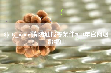 舟山消防证报考条件2024年官网烟台福山