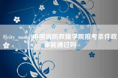 舟山中国消防救援学院报考条件政审能通过吗